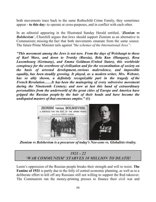 68
both movements trace back to the same Rothschild Crime Family, they sometimes
appear - to this day- to operate at cross-purposes, and in conflict with each other.
In an editorial appearing in the Illustrated Sunday Herald entitled, ‘Zionism vs
Bolshevism’, Churchill argues that Jews should support Zionism as an alternative to
Communism; missing the fact that both movements emanate from the same source.
The future Prime Minister rails against "the schemes of the International Jews”:
"This movement among the Jews is not new. From the days of Weishaupt to those
of Karl Marx, and down to Trotsky (Russia), Bela Kun (Hungary), Rosa
Luxembourg (Germany), and Emma Goldman (United States), this worldwide
conspiracy for the overthrow of civilization and for the reconstitution of society on
the basis of arrested development, envious malevolence, and impossible
equality, has been steadily growing. It played, as a modern writer, Mrs. Webster,
has so ably shown, a definitely recognizable part in the tragedy of the
French Revolution……It has been the mainspring of every subversive movement
during the Nineteenth Century; and now at last this band of extraordinary
personalities from the underworld of the great cities of Europe and America have
gripped the Russian people by the hair of their heads and have become the
undisputed masters of that enormous empire." (1)
Zionism vs Bolshevism is a precursor of today's Neo-cons vs. Globalists rivalry.
1921 - 22
‘WAR COMMUNISM’ STARVES 10 MILLION TO DEATH!
Lenin’s oppression of the Russian people breaks their strength and will to resist. The
Famine of 1921 is partly due to the folly of central economic planning, as well as to a
deliberate effort to kill off any Russians still not willing to support the Red takeover.
The Communists ran the money-printing presses to finance their civil war and
 