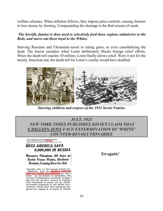 69
welfare schemes. When inflation follows, they impose price controls, causing farmers
to lose money by farming. Compounding the shortage is the Red seizure of seeds.
The horrific famine is then used to selectively feed those regions submissive to the
Reds, and starve out those loyal to the Whites.
Starving Russians and Ukrainians resort to eating grass, or even cannibalizing the
dead. The horror escalates when Lenin deliberately blocks foreign relief efforts.
When the death toll reaches 10 million, Lenin finally allows relief. Were it not for the
mostly American aid, the death toll for Lenin’s cruelty would have doubled.
Starving children and corpses of the 1921 Soviet Famine
JULY, 1921
NEW YORK TIMES PUBLISHES SOVIET CLAIM THAT
6 MILLION JEWS FACE EXTERMINATION BY ‘WHITE’
COUNTER-REVOLUTIONARIES
Yet again!
 