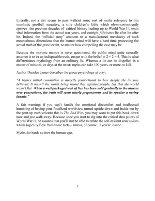 7
Literally, not a day seems to pass without some sort of media reference to this
simplistic goofball narrative; a silly children’s fable which oh-so-conveniently
ignores the previous decades of critical history leading up to World War II, omits
vital information from the actual war years, and outright fabricates lie after lie after
lie. Indeed, the “official story” amounts to a manufactured mendacity of such
mountainous dimensions that the human mind will have a hard time processing the
actual truth of the grand event, no matter how compelling the case may be.
Because the moronic mantra is never questioned, the public mind quite naturally
assumes it to be an indisputable truth, on par with the belief in 2 + 2 = 4. That is what
differentiates mythology from an ordinary lie. Whereas a lie can be dispelled in a
matter of minutes, or days at the most; myths can take 100 years, or more, to kill.
Author Dresden James describes the group psychology at play:
"A truth’s initial commotion is directly proportional to how deeply the lie was
believed. It wasn’t the world being round that agitated people, but that the world
wasn’t flat. When a well-packaged web of lies has been sold gradually to the masses
over generations, the truth will seem utterly preposterous and its speaker a raving
lunatic."
A fair warning; if you can’t handle the emotional discomfort and intellectual
humbling of having your fossilized worldview turned upside-down and inside-out by
the pent-up truth volcano that is The Bad War, you may want to put this book down
now and just walk away. Because once you start to dig into the critical data points of
World War II, be assured that you’ll not be able to refute the self-evident conclusions
which logically flow from those facts – unless, of course, if you’re insane.
Myths die hard; as does the human ego.
 