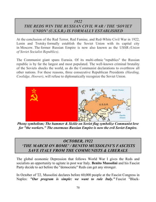 70
1922
THE REDS WIN THE RUSSIAN CIVIL WAR / THE ‘SOVIET
UNION’ (U.S.S.R.) IS FORMALLY ESTABLISHED
At the conclusion of the Red Terror, Red Famine, and Red-White Civil War in 1922,
Lenin and Trotsky formally establish the Soviet Union with its capital city
in Moscow. The former Russian Empire is now also known as the USSR (Union
of Soviet Socialist Republics).
The Communist giant spans Eurasia. Of its multi-ethnic "republics" the Russian
republic is by far the largest and most populated. The well-known criminal brutality
of the Soviets shocks the world, as do the Communist declarations to overthrow all
other nations. For these reasons, three consecutive Republican Presidents (Harding,
Coolidge, Hoover), will refuse to diplomatically recognize the Soviet Union.
Phony symbolism; The hammer & Sickle on Soviet flag symbolize Communist love
for "the workers." The enormous Russian Empire is now the evil Soviet Empire.
OCTOBER, 1922
‘THE MARCH ON ROME’ / BENITO MUSSOLINI’S FASCISTS
SAVE ITALY FROM THE COMMUNISTS & LIBERALS
The global economic Depression that follows World War I gives the Reds and
socialists an opportunity to agitate in post war Italy. Benito Mussolini and his Fascist
Party decide to act before the "democratic" Reds can get any stronger.
In October of '22, Mussolini declares before 60,000 people at the Fascist Congress in
Naples: "Our program is simple: we want to rule Italy." Fascist "Black-
 