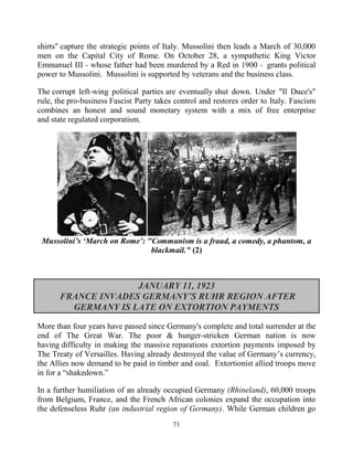 71
shirts" capture the strategic points of Italy. Mussolini then leads a March of 30,000
men on the Capital City of Rome. On October 28, a sympathetic King Victor
Emmanuel III - whose father had been murdered by a Red in 1900 - .grants political
power to Mussolini. Mussolini is supported by veterans and the business class.
The corrupt left-wing political parties are eventually shut down. Under "Il Duce's"
rule, the pro-business Fascist Party takes control and restores order to Italy. Fascism
combines an honest and sound monetary system with a mix of free enterprise
and state regulated corporatism.
Mussolini’s ‘March on Rome’: "Communism is a fraud, a comedy, a phantom, a
blackmail." (2)
JANUARY 11, 1923
FRANCE INVADES GERMANY’S RUHR REGION AFTER
GERMANY IS LATE ON EXTORTION PAYMENTS
More than four years have passed since Germany's complete and total surrender at the
end of The Great War. The poor & hunger-stricken German nation is now
having difficulty in making the massive reparations extortion payments imposed by
The Treaty of Versailles. Having already destroyed the value of Germany’s currency,
the Allies now demand to be paid in timber and coal. Extortionist allied troops move
in for a “shakedown.”
In a further humiliation of an already occupied Germany (Rhineland), 60,000 troops
from Belgium, France, and the French African colonies expand the occupation into
the defenseless Ruhr (an industrial region of Germany). While German children go
 