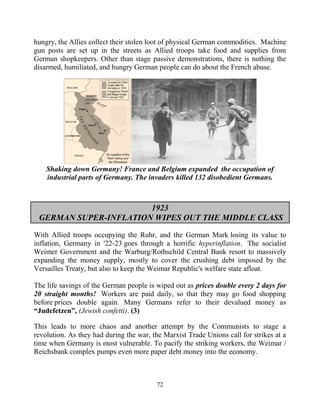 72
hungry, the Allies collect their stolen loot of physical German commodities. Machine
gun posts are set up in the streets as Allied troops take food and supplies from
German shopkeepers. Other than stage passive demonstrations, there is nothing the
disarmed, humiliated, and hungry German people can do about the French abuse.
Shaking down Germany! France and Belgium expanded the occupation of
industrial parts of Germany. The invaders killed 132 disobedient Germans.
1923
GERMAN SUPER-INFLATION WIPES OUT THE MIDDLE CLASS
With Allied troops occupying the Ruhr, and the German Mark losing its value to
inflation, Germany in '22-23 goes through a horrific hyperinflation. The socialist
Weimer Government and the Warburg/Rothschild Central Bank resort to massively
expanding the money supply, mostly to cover the crushing debt imposed by the
Versailles Treaty, but also to keep the Weimar Republic's welfare state afloat.
The life savings of the German people is wiped out as prices double every 2 days for
20 straight months! Workers are paid daily, so that they may go food shopping
before prices double again. Many Germans refer to their devalued money as
“Judefetzen”, (Jewish confetti). (3)
This leads to more chaos and another attempt by the Communists to stage a
revolution. As they had during the war, the Marxist Trade Unions call for strikes at a
time when Germany is most vulnerable. To pacify the striking workers, the Weimar /
Reichsbank complex pumps even more paper debt money into the economy.
 