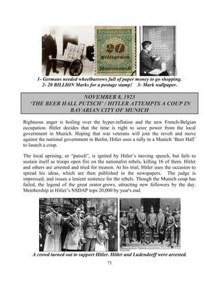 73
1- Germans needed wheelbarrows full of paper money to go shopping.
2- 20 BILLION Marks for a postage stamp! 3- Mark wallpaper.
NOVEMBER 8, 1923
‘THE BEER HALL PUTSCH’ / HITLER ATTEMPTS A COUP IN
BAVARIAN CITY OF MUNICH
Righteous anger is boiling over the hyper-inflation and the new French-Belgian
occupation. Hitler decides that the time is right to seize power from the local
government in Munich. Hoping that war veterans will join the revolt and move
against the national government in Berlin, Hitler uses a rally in a Munich ‘Beer Hall’
to launch a coup.
The local uprising, or “putsch”, is ignited by Hitler’s moving speech, but fails to
sustain itself as troops open fire on the nationalist rebels, killing 16 of them. Hitler
and others are arrested and tried for treason. At his trial, Hitler uses the occasion to
spread his ideas, which are then published in the newspapers. The judge is
impressed, and issues a lenient sentence for the rebels. Though the Munich coup has
failed, the legend of the great orator grows, attracting new followers by the day.
Membership in Hitler’s NSDAP tops 20,000 by year's end.
A crowd turned out to support Hitler. Hitler and Ludendorff were arrested.
 