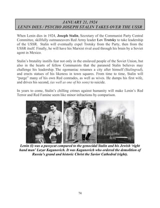 74
JANUARY 21, 1924
LENIN DIES / PSYCHO JOSEPH STALIN TAKES OVER THE USSR
When Lenin dies in 1924, Joseph Stalin, Secretary of the Communist Party Central
Committee, skillfully outmaneuvers Red Army leader Lev Trotsky to take leadership
of the USSR. Stalin will eventually expel Trotsky from the Party, then from the
USSR itself. Finally, he will have his Marxist rival axed through his brain by a Soviet
agent in Mexico.
Stalin’s brutality instills fear not only in the enslaved people of the Soviet Union, but
also in the hearts of fellow Communists that the paranoid Stalin believes may
challenge his leadership. The egomaniac renames a city after himself (Stalingrad),
and erects statues of his likeness in town squares. From time to time, Stalin will
“purge” many of his own Red comrades, as well as wives. He dumps his first wife,
and drives his second, (as well as one of his sons) to suicide.
In years to come, Stalin’s chilling crimes against humanity will make Lenin’s Red
Terror and Red Famine seem like minor infractions by comparison.
Lenin (l) was a pussycat compared to the genocidal Stalin and his Jewish ‘right
hand man’ Lazar Kaganovich. It was Kaganovich who ordered the demolition of
Russia’s grand and historic Christ the Savior Cathedral (right).
 