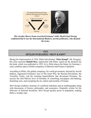 76
The circular Dawes Scam reworked Germany's debt. David Lloyd George
confirmed that it was the International Bankers, not the politicians, who dictated
the terms.
1925
HITLER PUBLISHES ‘MEIN KAMPF’
During his imprisonment of 1924, Hitler had dictated ‘Mein Kampf’ (My Struggle).
His close associate Rudolf Hess, imprisoned with Hitler, typed out the dictation for
the book, which was published in 1925. In it, Hitler places the blame for Germany’s
sorry condition upon a Global conspiracy of Marxists and Finance Capitalists.
According to Hitler, this global conspiracy for world government, directed by Jewish
bankers, engineered Germany's loss of The Great War, the Russian Revolution, the
Versailles Treaty, and the resulting hyperinflation that devastated Germany. He
accuses the elite Marxist Jews of Germany of controlling newspapers and banking,
fomenting wars, and corrupting the art, culture and morality of Europe.
Mein Kampf combines elements of a political manifesto and an autobiography along
with discussions of history, philosophy, and economics. Originally written for the
followers of National Socialism, Mein Kampf quickly grows in popularity, making
Hitler a wealthy man.
 