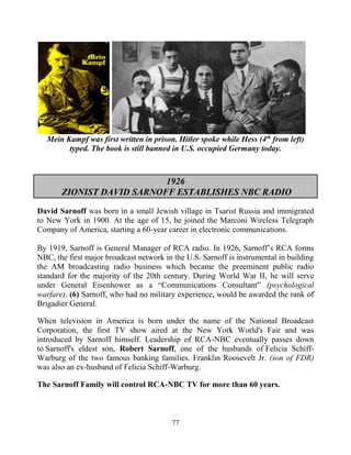 77
Mein Kampf was first written in prison. Hitler spoke while Hess (4th
from left)
typed. The book is still banned in U.S. occupied Germany today.
1926
ZIONIST DAVID SARNOFF ESTABLISHES NBC RADIO
David Sarnoff was born in a small Jewish village in Tsarist Russia and immigrated
to New York in 1900. At the age of 15, he joined the Marconi Wireless Telegraph
Company of America, starting a 60-year career in electronic communications.
By 1919, Sarnoff is General Manager of RCA radio. In 1926, Sarnoff’s RCA forms
NBC, the first major broadcast network in the U.S. Sarnoff is instrumental in building
the AM broadcasting radio business which became the preeminent public radio
standard for the majority of the 20th century. During World War II, he will serve
under General Eisenhower as a “Communications Consultant” (psychological
warfare). (6) Sarnoff, who had no military experience, would be awarded the rank of
Brigadier General.
When television in America is born under the name of the National Broadcast
Corporation, the first TV show aired at the New York World's Fair and was
introduced by Sarnoff himself. Leadership of RCA-NBC eventually passes down
to Sarnoff's eldest son, Robert Sarnoff, one of the husbands of Felicia Schiff-
Warburg of the two famous banking families. Franklin Roosevelt Jr. (son of FDR)
was also an ex-husband of Felicia Schiff-Warburg.
The Sarnoff Family will control RCA-NBC TV for more than 60 years.
 
