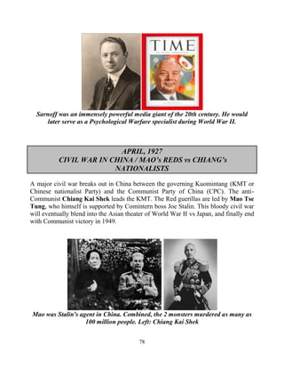 78
Sarnoff was an immensely powerful media giant of the 20th century. He would
later serve as a Psychological Warfare specialist during World War II.
APRIL, 1927
CIVIL WAR IN CHINA / MAO’s REDS vs CHIANG’s
NATIONALISTS
A major civil war breaks out in China between the governing Kuomintang (KMT or
Chinese nationalist Party) and the Communist Party of China (CPC). The anti-
Communist Chiang Kai Shek leads the KMT. The Red guerillas are led by Mao Tse
Tung, who himself is supported by Comintern boss Joe Stalin. This bloody civil war
will eventually blend into the Asian theater of World War II vs Japan, and finally end
with Communist victory in 1949.
Mao was Stalin's agent in China. Combined, the 2 monsters murdered as many as
100 million people. Left: Chiang Kai Shek
 