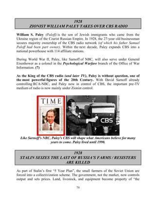 79
1928
ZIONIST WILLIAM PALEY TAKES OVER CBS RADIO
William S. Paley (Paloff) is the son of Jewish immigrants who came from the
Ukraine region of the Czarist Russian Empire. In 1928, the 27-year old businessman
secures majority ownership of the CBS radio network (of which his father Samuel
Paloff had been part owner). Within the next decade, Paley expands CBS into a
national powerhouse with 114 affiliate stations.
During World War II, Paley, like Sarnoff of NBC, will also serve under General
Eisenhower as a colonel in the Psychological Warfare branch of the Office of War
Information. (7)
As the King of the CBS radio (and later TV), Paley is without question, one of
the most powerful figures of the 20th Century. With David Sarnoff already
controlling RCA-NBC, and Paley now in control of CBS, the important pre-TV
medium of radio is now mainly under Zionist control..
Like Sarnoff's NBC, Paley's CBS will shape what Americans believe for many
years to come. Paley lived until 1990.
1928
STALIN SEIZES THE LAST OF RUSSIA’S FARMS / RESISTERS
ARE KILLED
As part of Stalin’s first “5 Year Plan”, the small farmers of the Soviet Union are
forced into a collectivization scheme. The government, not the market, now controls
output and sets prices. Land, livestock, and equipment become property of “the
 