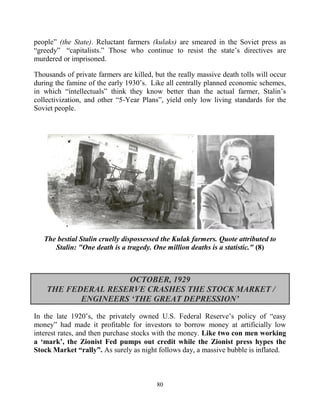 80
people” (the State). Reluctant farmers (kulaks) are smeared in the Soviet press as
“greedy” “capitalists.” Those who continue to resist the state’s directives are
murdered or imprisoned.
Thousands of private farmers are killed, but the really massive death tolls will occur
during the famine of the early 1930’s. Like all centrally planned economic schemes,
in which “intellectuals” think they know better than the actual farmer, Stalin’s
collectivization, and other “5-Year Plans”, yield only low living standards for the
Soviet people.
The bestial Stalin cruelly dispossessed the Kulak farmers. Quote attributed to
Stalin: "One death is a tragedy. One million deaths is a statistic." (8)
OCTOBER, 1929
THE FEDERAL RESERVE CRASHES THE STOCK MARKET /
ENGINEERS ‘THE GREAT DEPRESSION’
In the late 1920’s, the privately owned U.S. Federal Reserve’s policy of “easy
money” had made it profitable for investors to borrow money at artificially low
interest rates, and then purchase stocks with the money. Like two con men working
a ‘mark’, the Zionist Fed pumps out credit while the Zionist press hypes the
Stock Market “rally”. As surely as night follows day, a massive bubble is inflated.
 