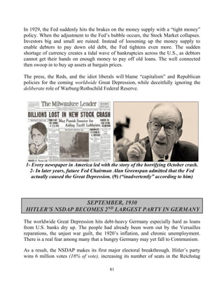81
In 1929, the Fed suddenly hits the brakes on the money supply with a “tight money”
policy. When the adjustment to the Fed’s bubble occurs, the Stock Market collapses.
Investors big and small are ruined. Instead of loosening up the money supply to
enable debtors to pay down old debt, the Fed tightens even more. The sudden
shortage of currency creates a tidal wave of bankruptcies across the U.S., as debtors
cannot get their hands on enough money to pay off old loans. The well connected
then swoop in to buy up assets at bargain prices.
The press, the Reds, and the idiot liberals will blame “capitalism” and Republican
policies for the coming worldwide Great Depression, while deceitfully ignoring the
deliberate role of Warburg/Rothschild Federal Reserve.
1- Every newspaper in America led with the story of the horrifying October crash.
2- In later years, future Fed Chairman Alan Greenspan admitted that the Fed
actually caused the Great Depression. (9) (“inadvertently” according to him)
SEPTEMBER, 1930
HITLER’S NSDAP BECOMES 2ND
LARGEST PARTY IN GERMANY
The worldwide Great Depression hits debt-heavy Germany especially hard as loans
from U.S. banks dry up. The people had already been worn out by the Versailles
reparations, the unjust war guilt, the 1920’s inflation, and chronic unemployment.
There is a real fear among many that a hungry Germany may yet fall to Communism.
As a result, the NSDAP makes its first major electoral breakthrough. Hitler’s party
wins 6 million votes (18% of vote), increasing its number of seats in the Reichstag
 
