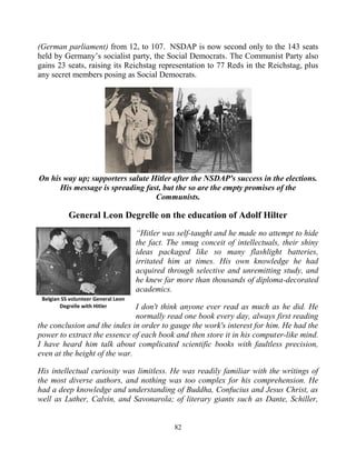 82
(German parliament) from 12, to 107. NSDAP is now second only to the 143 seats
held by Germany’s socialist party, the Social Democrats. The Communist Party also
gains 23 seats, raising its Reichstag representation to 77 Reds in the Reichstag, plus
any secret members posing as Social Democrats.
On his way up; supporters salute Hitler after the NSDAP's success in the elections.
His message is spreading fast, but the so are the empty promises of the
Communists.
General Leon Degrelle on the education of Adolf Hilter
“Hitler was self-taught and he made no attempt to hide
the fact. The smug conceit of intellectuals, their shiny
ideas packaged like so many flashlight batteries,
irritated him at times. His own knowledge he had
acquired through selective and unremitting study, and
he knew far more than thousands of diploma-decorated
academics.
I don't think anyone ever read as much as he did. He
normally read one book every day, always first reading
the conclusion and the index in order to gauge the work's interest for him. He had the
power to extract the essence of each book and then store it in his computer-like mind.
I have heard him talk about complicated scientific books with faultless precision,
even at the height of the war.
His intellectual curiosity was limitless. He was readily familiar with the writings of
the most diverse authors, and nothing was too complex for his comprehension. He
had a deep knowledge and understanding of Buddha, Confucius and Jesus Christ, as
well as Luther, Calvin, and Savonarola; of literary giants such as Dante, Schiller,
Belgian SS volunteer General Leon
Degrelle with Hitler
 