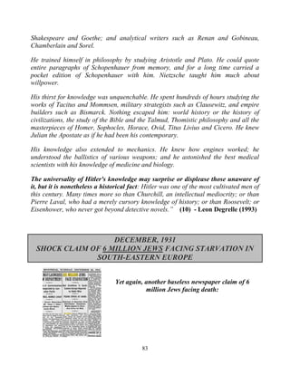 83
Shakespeare and Goethe; and analytical writers such as Renan and Gobineau,
Chamberlain and Sorel.
He trained himself in philosophy by studying Aristotle and Plato. He could quote
entire paragraphs of Schopenhauer from memory, and for a long time carried a
pocket edition of Schopenhauer with him. Nietzsche taught him much about
willpower.
His thirst for knowledge was unquenchable. He spent hundreds of hours studying the
works of Tacitus and Mommsen, military strategists such as Clausewitz, and empire
builders such as Bismarck. Nothing escaped him: world history or the history of
civilizations, the study of the Bible and the Talmud, Thomistic philosophy and all the
masterpieces of Homer, Sophocles, Horace, Ovid, Titus Livius and Cicero. He knew
Julian the Apostate as if he had been his contemporary.
His knowledge also extended to mechanics. He knew how engines worked; he
understood the ballistics of various weapons; and he astonished the best medical
scientists with his knowledge of medicine and biology.
The universality of Hitler's knowledge may surprise or displease those unaware of
it, but it is nonetheless a historical fact: Hitler was one of the most cultivated men of
this century. Many times more so than Churchill, an intellectual mediocrity; or than
Pierre Laval, who had a merely cursory knowledge of history; or than Roosevelt; or
Eisenhower, who never got beyond detective novels.” (10) - Leon Degrelle (1993)
DECEMBER, 1931
SHOCK CLAIM OF 6 MILLION JEWS FACING STARVATION IN
SOUTH-EASTERN EUROPE
Yet again, another baseless newspaper claim of 6
million Jews facing death:
 
