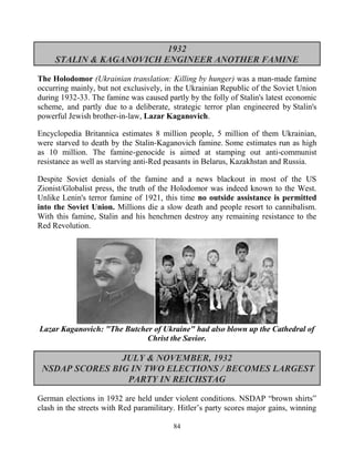 84
1932
STALIN & KAGANOVICH ENGINEER ANOTHER FAMINE
The Holodomor (Ukrainian translation: Killing by hunger) was a man-made famine
occurring mainly, but not exclusively, in the Ukrainian Republic of the Soviet Union
during 1932-33. The famine was caused partly by the folly of Stalin's latest economic
scheme, and partly due to a deliberate, strategic terror plan engineered by Stalin's
powerful Jewish brother-in-law, Lazar Kaganovich.
Encyclopedia Britannica estimates 8 million people, 5 million of them Ukrainian,
were starved to death by the Stalin-Kaganovich famine. Some estimates run as high
as 10 million. The famine-genocide is aimed at stamping out anti-communist
resistance as well as starving anti-Red peasants in Belarus, Kazakhstan and Russia.
Despite Soviet denials of the famine and a news blackout in most of the US
Zionist/Globalist press, the truth of the Holodomor was indeed known to the West.
Unlike Lenin's terror famine of 1921, this time no outside assistance is permitted
into the Soviet Union. Millions die a slow death and people resort to cannibalism.
With this famine, Stalin and his henchmen destroy any remaining resistance to the
Red Revolution.
Lazar Kaganovich: "The Butcher of Ukraine" had also blown up the Cathedral of
Christ the Savior.
JULY & NOVEMBER, 1932
NSDAP SCORES BIG IN TWO ELECTIONS / BECOMES LARGEST
PARTY IN REICHSTAG
German elections in 1932 are held under violent conditions. NSDAP “brown shirts”
clash in the streets with Red paramilitary. Hitler’s party scores major gains, winning
 