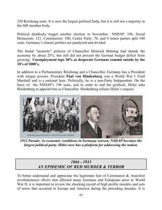 85
230 Reichstag seats. It is now the largest political body, but it is still not a majority in
the 608 member body.
Political deadlocks trigger another election in November: NSDAP: 196, Social
Democrats: 121, Communists: 100, Center Party: 70, and 9 minor parties split 100
seats. Germany’s chaotic politics are paralyzed and divided.
The brutal "austerity" policies of Chancellor Heinrich Brüning had shrunk the
economy by about 25%, but still did not prevent the German budget deficit from
growing. Unemployment tops 30% as desperate Germans commit suicide by the
10’s of 1000’s.
In addition to a Parliamentary Reichstag and a Chancellor, Germany has a President
with unique powers. President Paul von Hindenburg was a World War I Field
Marshall and is a national hero. Politically, he is a non-Party Independent. On the
basis of the NSDAP’s 196 seats, and in order to end the gridlock, Hitler asks
Hindenburg to appoint him as Chancellor. Hindenburg refuses Hitler’s request.
1932 Parade: As economic conditions in Germany worsen, NSDAP becomes the
largest political party. Hitler now has a platform for addressing the nation.
1866 - 1933
AN EPIDEMIC OF RED MURDER & TERROR
To better understand and appreciate the legitimate fear of Communist & Anarchist
revolutionaries (Reds) that affected many Germans and Europeans prior to World
War II, it is important to review the shocking record of high profile murders and acts
of terror that occurred in Europe and America during the preceding decades. It is
 