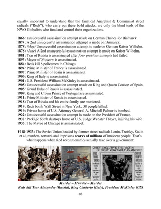 86
equally important to understand that the fanatical Anarchist & Communist street
radicals (“Reds”), who carry out these bold attacks, are only the blind tools of the
NWO Globalists who fund and control their organizations.
1866: Unsuccessful assassination attempt made on German Chancellor Bismarck.
1874: A 2nd unsuccessful assassination attempt is made on Bismarck.
1878: (May) Unsuccessful assassination attempt is made on German Kaiser Wilhelm.
1878: (June) A 2nd unsuccessful assassination attempt is made on Kaiser Wilhelm.
1881: Tsar of Russia is assassinated after four previous attempts had failed.
1893: Mayor of Moscow is assassinated.
1884: Reds kill 8 policemen in Chicago.
1894: Prime Minister of France is assassinated.
1897: Prime Minister of Spain is assassinated.
1900: King of Italy is assassinated.
1901: U.S. President William McKinley is assassinated.
1905: Unsuccessful assassination attempt made on King and Queen Consort of Spain.
1905: Grand Duke of Russia is assassinated.
1908: King and Crown Prince of Portugal are assassinated.
1911: Prime Minister of Russia is assassinated.
1918: Tsar of Russia and his entire family are murdered.
1919: Reds bomb Wall Street in New York; 38 people killed.
1919: Private home of U.S. Attorney General A. Mitchell Palmer is bombed.
1922: Unsuccessful assassination attempt is made on the President of France.
1932: Package bomb destroys home of U.S. Judge Webster Thayer, injuring his wife
1933: The Mayor of Chicago is assassinated.
1918-1933: The Soviet Union headed by former street-radicals Lenin, Trotsky, Stalin
et al, murders, tortures and imprisons scores of millions of innocent people. That’s
what happens when Red revolutionaries actually take over a government!
Murder – Murder – Murder
Reds kill Tsar Alexander (Russia), King Umberto (Italy), President McKinley (US)
 