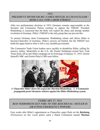 88
1933
PRESIDENT HINDENBURG NAMES HITLER AS CHANCELLOR /
REDS CALL FOR LABOR STRIKES
After two parliamentary elections in 1933, Germany remains ungovernable as the
Socialist and Communist Parties continue to oppose the NSDAP. President
Hindenburg is concerned that the Reds will exploit the chaos and attempt another
revolution in Germany. Hitler’s NSDAP is the only group that can prevent this.
To protect Germany from Communism, Hindenburg relents and allows Hitler to
become Chancellor of Germany. Hitler’s powers are limited, but the NSDAP now
holds the upper hand in what is still a very unstable government.
The Communist Trade Union leaders move quickly to destabilize Hitler, calling for
massive strikes. Meanwhile in the U.S., the Zionist Sulzberger-owned New York
Times kicks off an anti-Hitler campaign on its front page of January 31, 1933. Zionist
Sarnoff's NBC and Zionist Paley's CBS soon follow.
1- Chancellor Hitler shows his respect for Marshal Hindenburg 2- A Communist
propaganda poster threatens violence against the Hitler-Hindenburg system.
FEBRUARY 27, 1933
RED TERRORISTS SET FIRE TO THE REICHSTAG / HITLER IS
GRANTED EMERGENCY POWERS
Four weeks after Hitler’s appointment as Chancellor, angry Reds set the Reichstag
(Parliament) on fire. Local police catch a Dutch Communist named Marinus
 