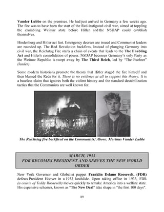 89
Vander Lubbe on the premises. He had just arrived in Germany a few weeks ago.
The fire was to have been the start of the Red-instigated civil war, aimed at toppling
the crumbling Weimar state before Hitler and the NSDAP could establish
themselves.
Hindenburg and Hitler act fast. Emergency decrees are issued and Communist leaders
are rounded up. The Red Revolution backfires. Instead of plunging Germany into
civil war, the Reichstag Fire starts a chain of events that leads to the The Enabling
Act and Hitler's consolidation of power. NSDAP becomes Germany’s only Party as
the Weimar Republic is swept away by The Third Reich, led by “The Fuehrer”
(leader).
Some modern historians promote the theory that Hitler staged the fire himself and
then blamed the Reds for it. There is no evidence at all to support this theory. It is
a baseless claim that ignores both the violent history and the standard destabilization
tactics that the Communists are well known for.
The Reichstag fire backfired on the Communists! Above: Marinus Vander Lubbe
MARCH, 1933
FDR BECOMES PRESIDENT AND SERVES THE NEW WORLD
ORDER
New York Governor and Globalist puppet Franklin Delano Roosevelt, (FDR)
defeats President Hoover in a 1932 landslide. Upon taking office in 1933, FDR
(a cousin of Teddy Roosevelt) moves quickly to remake America into a welfare state.
His expensive schemes, known as "The New Deal" take shape in "the first 100 days".
 