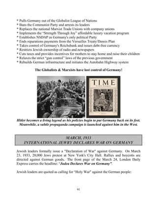 91
* Pulls Germany out of the Globalist League of Nations
* Bans the Communist Party and arrests its leaders
* Replaces the national Marxist Trade Unions with company unions
* Implements the “Strength Through Joy” affordable luxury vacation program
* Establishes NSDAP as Germany's only political Party
* Ends reparations payments from the Versailles Treaty/Dawes Plan
* Takes control of Germany's Reichsbank.and.issues debt-free currency
* Restricts Jewish ownership of radio and newspapers
* Cuts taxes and provides incentives for mothers to stay home and raise their children
* Relaxes the strict “gun control” laws of the previous government
* Rebuilds German infrastructure and initiates the Autobahn Highway system
The Globalists & Marxists have lost control of Germany!
Hitler becomes a living legend as his policies begin to put Germany back on its feet.
Meanwhile, a subtle propaganda campaign is launched against him in the West.
MARCH, 1933
INTERNATIONAL JEWRY DECLARES WAR ON GERMANY
Jewish leaders formally issue a "Declaration of War" against Germany. On March
23, 1933, 20,000 Jews protest at New York's City Hall. Rallies and boycotts are
directed against German goods. The front page of the March 24, London Daily
Express carries the headline: “Judea Declares War on Germany”.
Jewish leaders are quoted as calling for “Holy War" against the German people:
 