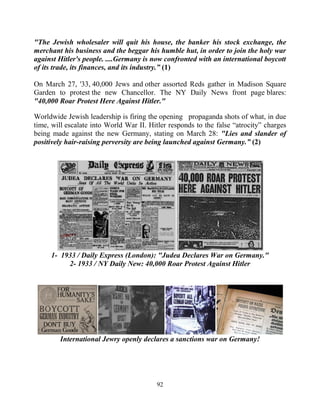 92
"The Jewish wholesaler will quit his house, the banker his stock exchange, the
merchant his business and the beggar his humble hut, in order to join the holy war
against Hitler's people. ....Germany is now confronted with an international boycott
of its trade, its finances, and its industry.” (1)
On March 27, '33, 40,000 Jews and other assorted Reds gather in Madison Square
Garden to protest the new Chancellor. The NY Daily News front page blares:
"40,000 Roar Protest Here Against Hitler."
Worldwide Jewish leadership is firing the opening propaganda shots of what, in due
time, will escalate into World War II. Hitler responds to the false “atrocity” charges
being made against the new Germany, stating on March 28: "Lies and slander of
positively hair-raising perversity are being launched against Germany.” (2)
1- 1933 / Daily Express (London): "Judea Declares War on Germany."
2- 1933 / NY Daily New: 40,000 Roar Protest Against Hitler
International Jewry openly declares a sanctions war on Germany!
 