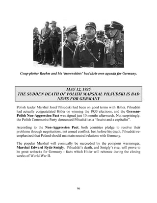 96
Coup-plotter Roehm and his ‘brownshirts’ had their own agenda for Germany.
MAY 12, 1935
THE SUDDEN DEATH OF POLISH MARSHAL PILSUDSKI IS BAD
NEWS FOR GERMANY
Polish leader Marshal Jozef Pilsudski had been on good terms with Hitler. Pilsudski
had actually congratulated Hitler on winning the 1933 elections, and the German-
Polish Non-Aggression Pact was signed just 10 months afterwards. Not surprisingly,
the Polish Communist Party denounced Pilsudski as a “fascist and a capitalist”.
According to the Non-Aggression Pact, both countries pledge to resolve their
problems through negotiations, not armed conflict. Just before his death, Pilsudski re-
emphasized that Poland should maintain neutral relations with Germany.
The popular Marshal will eventually be succeeded by the pompous warmonger,
Marshal Edward Rydz-Smigly. Pilsudski’s death, and Smigly’s rise, will prove to
be great setbacks for Germany - facts which Hitler will reiterate during the closing
weeks of World War II.
 