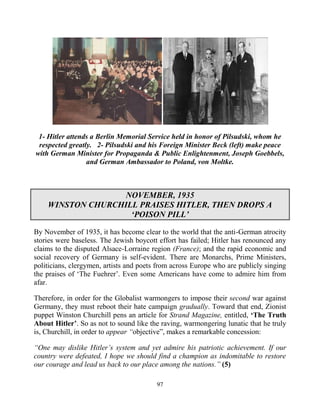 97
1- Hitler attends a Berlin Memorial Service held in honor of Pilsudski, whom he
respected greatly. 2- Pilsudski and his Foreign Minister Beck (left) make peace
with German Minister for Propaganda & Public Enlightenment, Joseph Goebbels,
and German Ambassador to Poland, von Moltke.
NOVEMBER, 1935
WINSTON CHURCHILL PRAISES HITLER, THEN DROPS A
‘POISON PILL’
By November of 1935, it has become clear to the world that the anti-German atrocity
stories were baseless. The Jewish boycott effort has failed; Hitler has renounced any
claims to the disputed Alsace-Lorraine region (France); and the rapid economic and
social recovery of Germany is self-evident. There are Monarchs, Prime Ministers,
politicians, clergymen, artists and poets from across Europe who are publicly singing
the praises of ‘The Fuehrer’. Even some Americans have come to admire him from
afar.
Therefore, in order for the Globalist warmongers to impose their second war against
Germany, they must reboot their hate campaign gradually. Toward that end, Zionist
puppet Winston Churchill pens an article for Strand Magazine, entitled, ‘The Truth
About Hitler’. So as not to sound like the raving, warmongering lunatic that he truly
is, Churchill, in order to appear “objective”, makes a remarkable concession:
“One may dislike Hitler’s system and yet admire his patriotic achievement. If our
country were defeated, I hope we should find a champion as indomitable to restore
our courage and lead us back to our place among the nations.” (5)
 