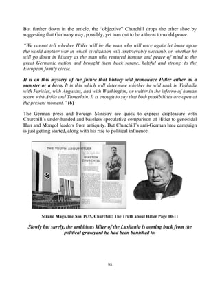 98
But further down in the article, the “objective” Churchill drops the other shoe by
suggesting that Germany may, possibly, yet turn out to be a threat to world peace:
“We cannot tell whether Hitler will be the man who will once again let loose upon
the world another war in which civilization will irretrievably succumb, or whether he
will go down in history as the man who restored honour and peace of mind to the
great Germanic nation and brought them back serene, helpful and strong, to the
European family circle.
It is on this mystery of the future that history will pronounce Hitler either as a
monster or a hero. It is this which will determine whether he will rank in Valhalla
with Pericles, with Augustus, and with Washington, or welter in the inferno of human
scorn with Attila and Tamerlain. It is enough to say that both possibilities are open at
the present moment.” (6)
The German press and Foreign Ministry are quick to express displeasure with
Churchill’s under-handed and baseless speculative comparison of Hitler to genocidal
Hun and Mongol leaders from antiquity. But Churchill’s anti-German hate campaign
is just getting started, along with his rise to political influence.
Strand Magazine Nov 1935, Churchill: The Truth about Hitler Page 10-11
Slowly but surely, the ambitious killer of the Lusitania is coming back from the
political graveyard he had been banished to.
 