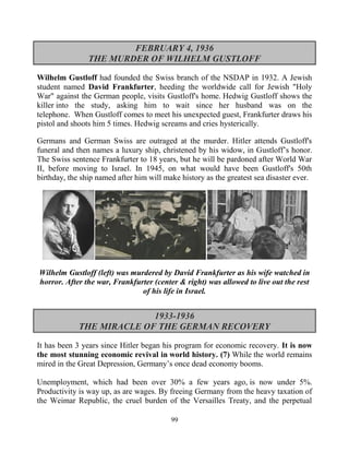 99
FEBRUARY 4, 1936
THE MURDER OF WILHELM GUSTLOFF
Wilhelm Gustloff had founded the Swiss branch of the NSDAP in 1932. A Jewish
student named David Frankfurter, heeding the worldwide call for Jewish "Holy
War" against the German people, visits Gustloff's home. Hedwig Gustloff shows the
killer into the study, asking him to wait since her husband was on the
telephone. When Gustloff comes to meet his unexpected guest, Frankfurter draws his
pistol and shoots him 5 times. Hedwig screams and cries hysterically.
Germans and German Swiss are outraged at the murder. Hitler attends Gustloff's
funeral and then names a luxury ship, christened by his widow, in Gustloff’s honor.
The Swiss sentence Frankfurter to 18 years, but he will be pardoned after World War
II, before moving to Israel. In 1945, on what would have been Gustloff's 50th
birthday, the ship named after him will make history as the greatest sea disaster ever.
Wilhelm Gustloff (left) was murdered by David Frankfurter as his wife watched in
horror. After the war, Frankfurter (center & right) was allowed to live out the rest
of his life in Israel.
1933-1936
THE MIRACLE OF THE GERMAN RECOVERY
It has been 3 years since Hitler began his program for economic recovery. It is now
the most stunning economic revival in world history. (7) While the world remains
mired in the Great Depression, Germany’s once dead economy booms.
Unemployment, which had been over 30% a few years ago, is now under 5%.
Productivity is way up, as are wages. By freeing Germany from the heavy taxation of
the Weimar Republic, the cruel burden of the Versailles Treaty, and the perpetual
 