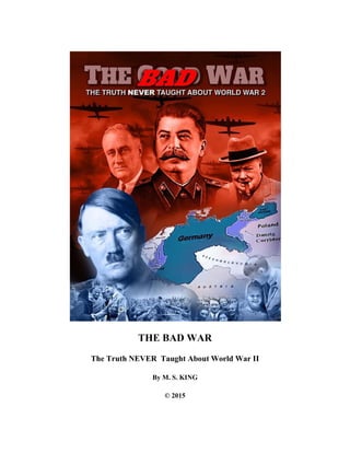 THE BAD WAR
The Truth NEVER Taught About World War II
By M. S. KING
© 2015
 