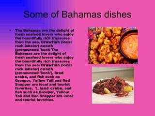 Some of Bahamas dishes The Bahamas are the delight of fresh seafood lovers who enjoy the bountifully rich treasures from the sea.  Crawfish  (local rock lobster)  conch  (pronounced 'konk The Bahamas are the delight of fresh seafood lovers who enjoy the bountifully rich treasures from the sea.  Crawfish  (local rock lobster)  conch  (pronounced 'konk'),  land crabs , and fish such as Grouper, Yellow Tail and Red Snapper are local and tourist favorites.  '),  land crabs , and fish such as Grouper, Yellow Tail and Red Snapper are local and tourist favorites.   