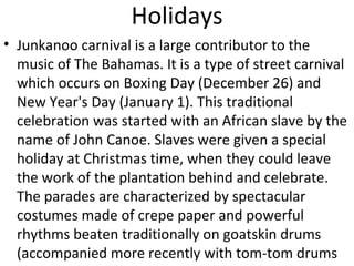 Holidays
• Junkanoo carnival is a large contributor to the
  music of The Bahamas. It is a type of street carnival
  which occurs on Boxing Day (December 26) and
  New Year's Day (January 1). This traditional
  celebration was started with an African slave by the
  name of John Canoe. Slaves were given a special
  holiday at Christmas time, when they could leave
  the work of the plantation behind and celebrate.
  The parades are characterized by spectacular
  costumes made of crepe paper and powerful
  rhythms beaten traditionally on goatskin drums
  (accompanied more recently with tom-tom drums
 