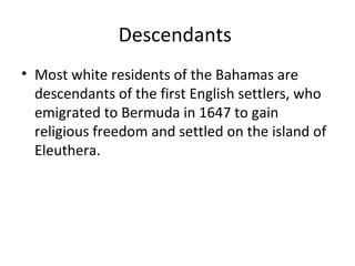 Descendants
• Most white residents of the Bahamas are
  descendants of the first English settlers, who
  emigrated to Bermuda in 1647 to gain
  religious freedom and settled on the island of
  Eleuthera.
 