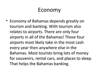 Economy
• Economy of Bahamas depends greatly on
  tourism and banking. With tourism also
  relates to airports. There are only four
  airports in all of the Bahamas! Those four
  airports most likely take in the most cash
  every year then anywhere else in the
  Bahamas. Most tourists bring lots of money
  for souvenirs, rental cars, and places to sleep.
  That helps the Bahamas banking.
 