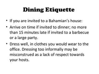 Dining Etiquette
• If you are invited to a Bahamian’s house:
• Arrive on time if invited to dinner; no more
  than 15 minutes late if invited to a barbecue
  or a large party.
• Dress well, in clothes you would wear to the
  office. Dressing too informally may be
  misconstrued as a lack of respect towards
  your hosts.
 