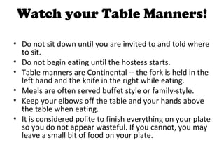 Watch your Table Manners!

• Do not sit down until you are invited to and told where
  to sit.
• Do not begin eating until the hostess starts.
• Table manners are Continental -- the fork is held in the
  left hand and the knife in the right while eating.
• Meals are often served buffet style or family-style.
• Keep your elbows off the table and your hands above
  the table when eating.
• It is considered polite to finish everything on your plate
  so you do not appear wasteful. If you cannot, you may
  leave a small bit of food on your plate.
 