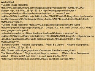 Works Cited
" Google Image Result for
http://www.bassettfurniture.com/images/catalog/ProductZoom/44993636A.JPG."
Google. N.p., n.d. Web. 25 Apr. 2012. <http://www.google.com/imgres?
q=dining+table&um=1&hl=en&safe=active&rls=com.microsoft:en-
us&biw=1024&bih=418&tbm=isch&tbnid=Ruz5NXt7SRmMuM:&imgrefurl=http://www.ba
ssettfurniture.com/36-Rectangular-Dining-Table-DZ20744.asp&docid=S6c4UnT5p0-
hQM&imgurl=http:/>.
" Google Image Result for https://www.cia.gov/library/publications/the-world-
factbook/graphics/flags/large/bf-lgflag.gif." Google. N.p., n.d. Web. 25 Apr. 2012. <http://
www.google.com/imgres?
q=the+bahamas&um=1&hl=en&safe=active&sa=N&rls=com.microsoft:en-
us&biw=1024&bih=418&tbm=isch&tbnid=zcFHsD7NNfaASM:&imgrefurl=https://www.cia
.gov/library/publications/the-world-factbook/geos/bf.html&docid=Fhch4H9vB-
hOcM&imgurl=h>.
"Bahamas Guide -- National Geographic." Travel & Cultures -- National Geographic.
N.p., n.d. Web. 25 Apr. 2012.
<http://travel.nationalgeographic.com/travel/countries/bahamas-guide/>.
"Caribbean Calypso." Original oil paintings on canvas,        Watercolours from places
visited, Unique watch part print. N.p., n.d. Web. 25 Apr. 2012.
<http://www.rayhorsfield.co.uk/home/200935_caribbean-calypso.html>.
 
