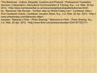 "The Bahamas - Culture, Etiquette, Customs and Protocol." Professional Translation
Services | Interpreters | Intercultural Communication & Training. N.p., n.d. Web. 25 Apr.
2012. <http://www.kwintessential.co.uk/resources/global-etiquette/bahamas.html>.
far. "Bahamas Villa Rentals - Verified villas by WhereToStay.com." Caribbean Villas |
Find Caribbean Hotels | Caribbean Vacation Deals. N.p., n.d. Web. 25 Apr. 2012. <http://
www.wheretostay.com/bahamas-villas>.
zanzibar. "Maracas | Flickr - Photo Sharing!." Welcome to Flickr - Photo Sharing. N.p.,
n.d. Web. 25 Apr. 2012. <http://www.flickr.com/photos/zanzibar123/416715217/>.
 