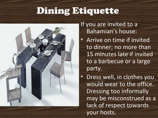 Dining Etiquette
        If you are invited to a
           Bahamian’s house:
        • Arrive on time if invited
           to dinner; no more than
           15 minutes late if invited
           to a barbecue or a large
           party.
        • Dress well, in clothes you
           would wear to the office.
           Dressing too informally
           may be misconstrued as a
           lack of respect towards
           your hosts.
 