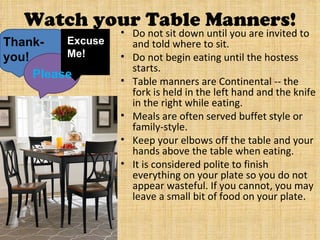 Watch your Table Manners!
                   • Do not sit down until you are invited to
Thank-    Excuse     and told where to sit.
you!      Me!      • Do not begin eating until the hostess
                     starts.
     Please        • Table manners are Continental -- the
                     fork is held in the left hand and the knife
                     in the right while eating.
                   • Meals are often served buffet style or
                     family-style.
                   • Keep your elbows off the table and your
                     hands above the table when eating.
                   • It is considered polite to finish
                     everything on your plate so you do not
                     appear wasteful. If you cannot, you may
                     leave a small bit of food on your plate.
 