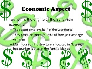 Economic Aspect
• Tourism is the engine of the Bahamian
  economy.
  – The sector employs half of the workforce
  – They produce three-fourths of foreign exchange
    earnings
  – Main tourist infrastructure is located in Nassau,
    but tourism is also in the Family Islands
 