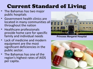 Current Standard of Living
• The Bahamas has two major
  public hospitals
• Government health clinics are
  located in many communities all
  throughout the nation
• Healthcare professionals
  provide home care for specific
  family and individual needs       Princess Margaret Hospital
• Lack of medicine and modern
  equipment are the most
  significant deficiencies in the
  public sector.
• The Bahamas has one of the
  region's highest rates of AIDS
  per capita.
 