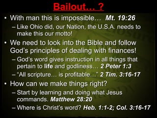 Bailout… ? With man this is impossible…  Mt. 19:26 Like Ohio did, our Nation, the U.S.A. needs to make this our motto! We need to look into the Bible and follow God’s principles of dealing with finances! God’s word gives instruction in all things that pertain to  life  and godliness…  2 Peter 1:3 “ All scripture… is profitable…”  2 Tim. 3:16-17 How can we make things right? Start by learning and doing what Jesus commands.  Matthew 28:20  Where is Christ’s word?  Heb. 1:1-2; Col. 3:16-17 