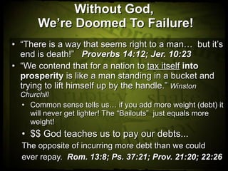 Without God,  We’re Doomed To Failure! “ There is a way that seems right to a man…  but it’s end is death!”  Proverbs 14:12; Jer. 10:23 “ We contend that for a nation to  tax itself   into prosperity  is like a man standing in a bucket and trying to lift himself up by the handle.”  Winston Churchill Common sense tells us… if you add more weight (debt) it will never get lighter! The “Bailouts”  just equals more weight!  $$ God teaches us to pay our debts... The opposite of incurring more debt than we could ever repay.  Rom. 13:8; Ps. 37:21; Prov. 21:20; 22:26 
