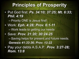 Principles of Prosperity Put God first:  Ps. 34:10; 37:25; Mt. 6:33; Phil. 4:19 Priority ONE is Jesus first!  Work:  Eph. 4:28; Prov. 6:1-11 Work leads to getting our needs Save:  Prov. 21:20; 30:24-25  Saving helps for present and future needs. Genesis 41:33-36; Prov. 13:22 Pay your debts A.S.A.P.  Prov. 3:27-28; Rom. 13:8 