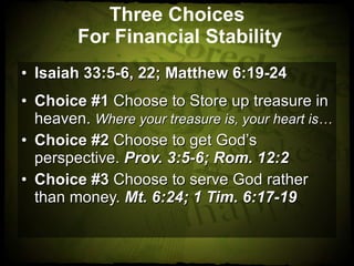 Three Choices  For Financial Stability Isaiah 33:5-6, 22; Matthew 6:19-24 Choice #1  Choose to Store up treasure in heaven.  Where your treasure is, your heart is… Choice #2  Choose to get God’s perspective.  Prov. 3:5-6; Rom. 12:2 Choice #3  Choose to serve God rather than money.  Mt. 6:24; 1 Tim. 6:17-19 
