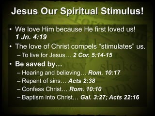 Jesus Our Spiritual Stimulus! We love Him because He first loved us!  1 Jn. 4:19 The love of Christ compels “stimulates” us. To live for Jesus…  2 Cor. 5:14-15 Be saved by… Hearing and believing…  Rom. 10:17 Repent of sins…  Acts 2:38 Confess Christ…  Rom. 10:10 Baptism into Christ…  Gal. 3:27; Acts 22:16 