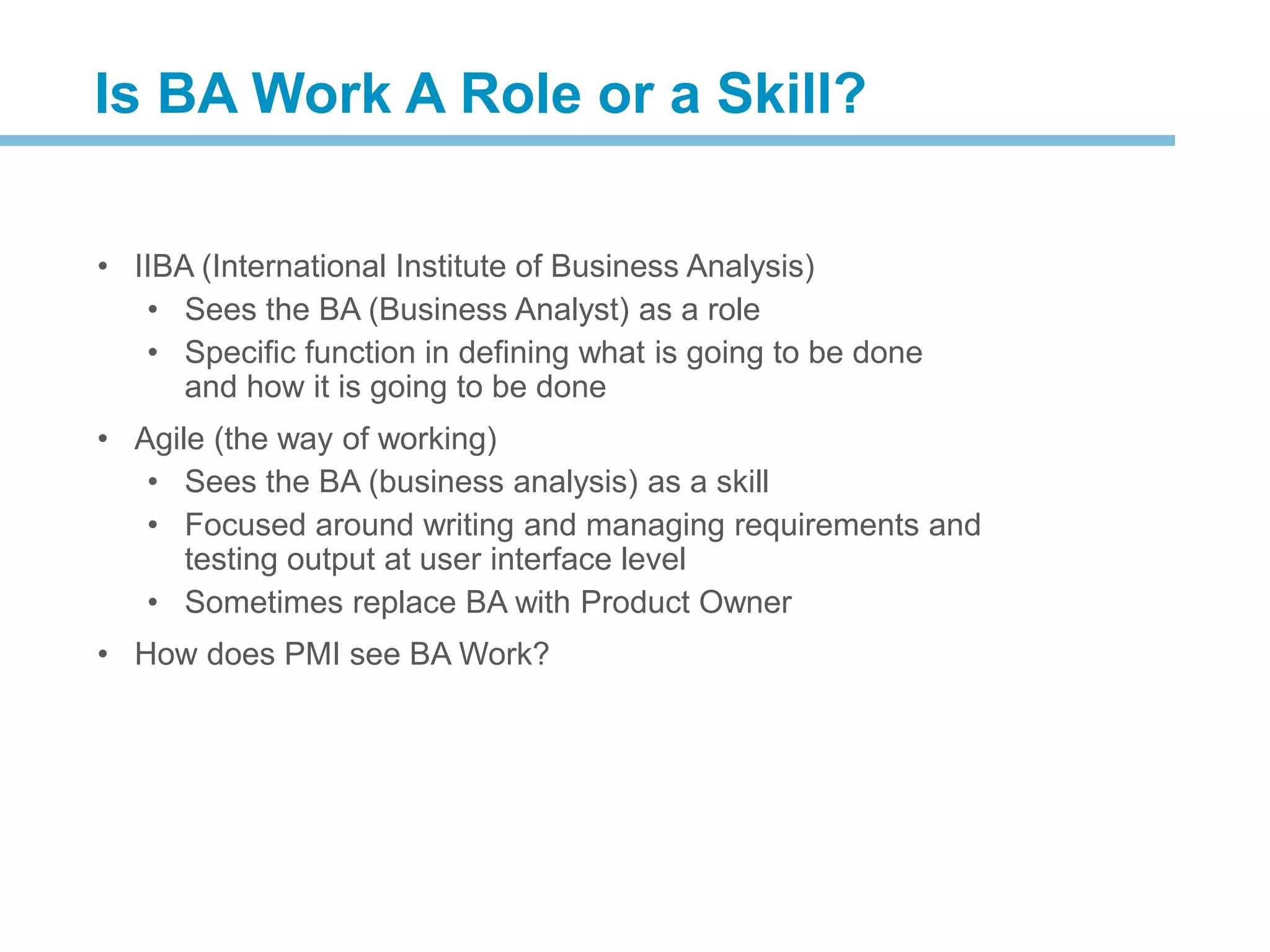 • IIBA (International Institute of Business Analysis)
• Sees the BA (Business Analyst) as a role
• Specific function in defining what is going to be done
and how it is going to be done
• Agile (the way of working)
• Sees the BA (business analysis) as a skill
• Focused around writing and managing requirements and
testing output at user interface level
• Sometimes replace BA with Product Owner
• How does PMI see BA Work?
Is BA Work A Role or a Skill?
 