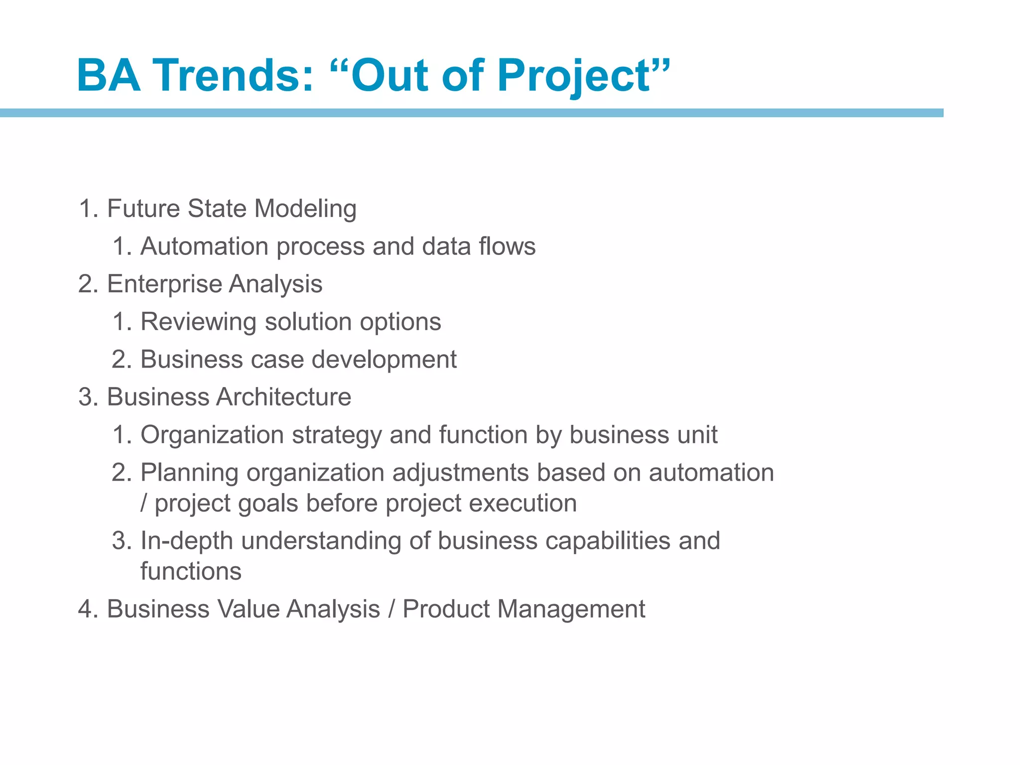 1. Future State Modeling
1. Automation process and data flows
2. Enterprise Analysis
1. Reviewing solution options
2. Business case development
3. Business Architecture
1. Organization strategy and function by business unit
2. Planning organization adjustments based on automation
/ project goals before project execution
3. In-depth understanding of business capabilities and
functions
4. Business Value Analysis / Product Management
BA Trends: “Out of Project”
 