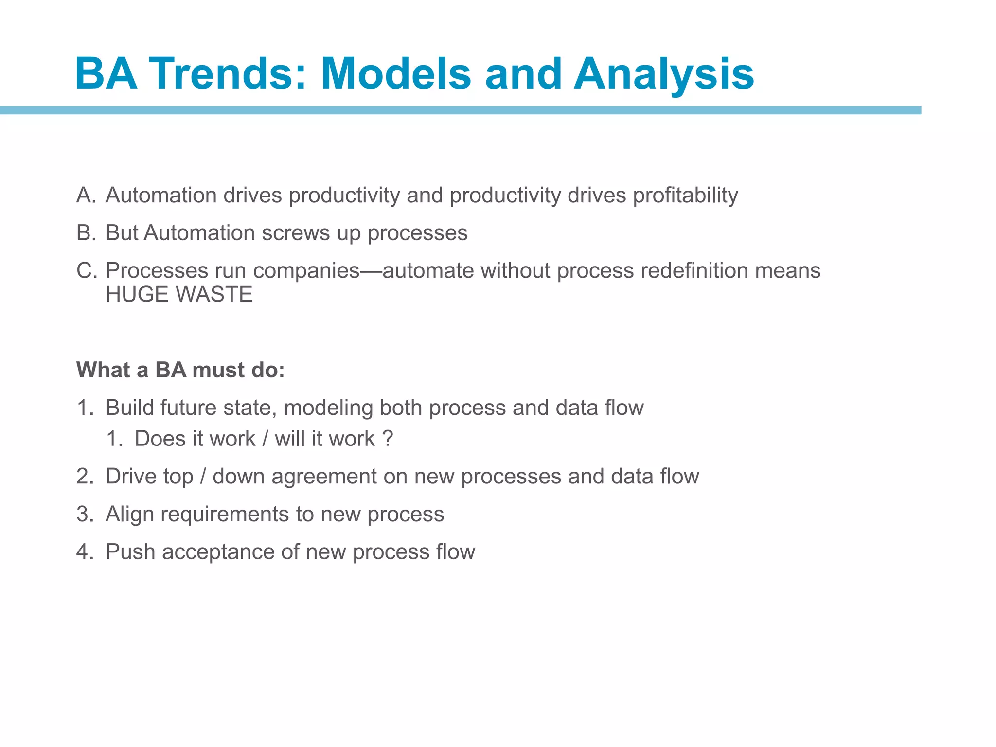 A. Automation drives productivity and productivity drives profitability
B. But Automation screws up processes
C. Processes run companies—automate without process redefinition means
HUGE WASTE
What a BA must do:
1. Build future state, modeling both process and data flow
1. Does it work / will it work ?
2. Drive top / down agreement on new processes and data flow
3. Align requirements to new process
4. Push acceptance of new process flow
BA Trends: Models and Analysis
 