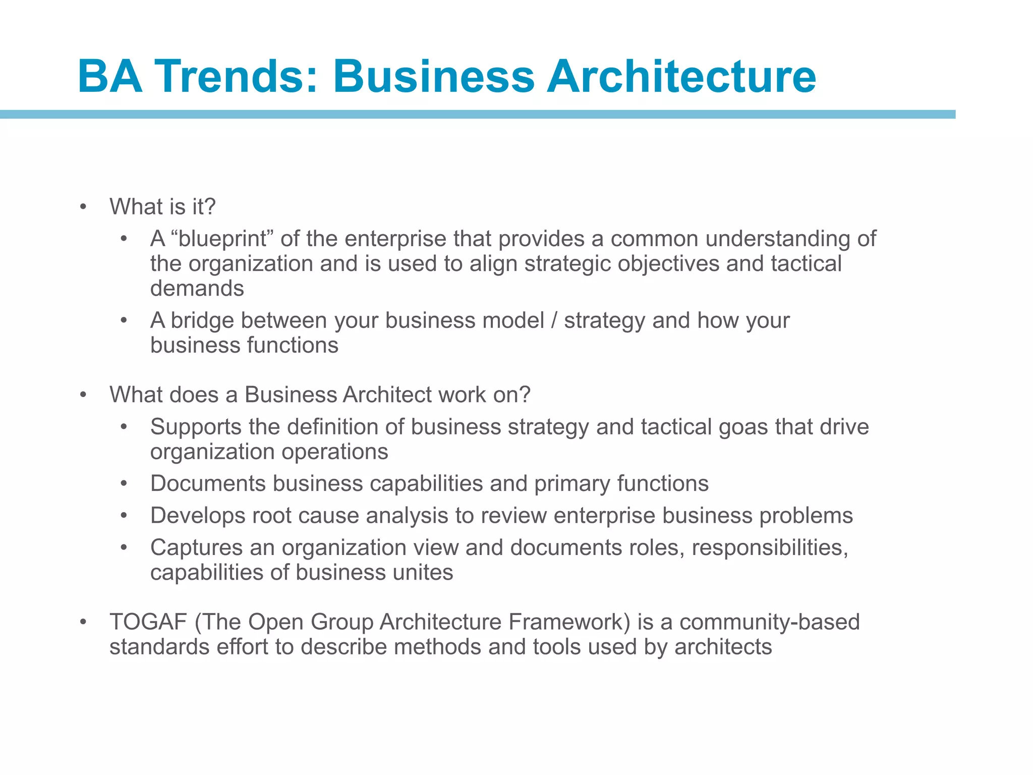 • What is it?
• A “blueprint” of the enterprise that provides a common understanding of
the organization and is used to align strategic objectives and tactical
demands
• A bridge between your business model / strategy and how your
business functions
• What does a Business Architect work on?
• Supports the definition of business strategy and tactical goas that drive
organization operations
• Documents business capabilities and primary functions
• Develops root cause analysis to review enterprise business problems
• Captures an organization view and documents roles, responsibilities,
capabilities of business unites
• TOGAF (The Open Group Architecture Framework) is a community-based
standards effort to describe methods and tools used by architects
BA Trends: Business Architecture
 