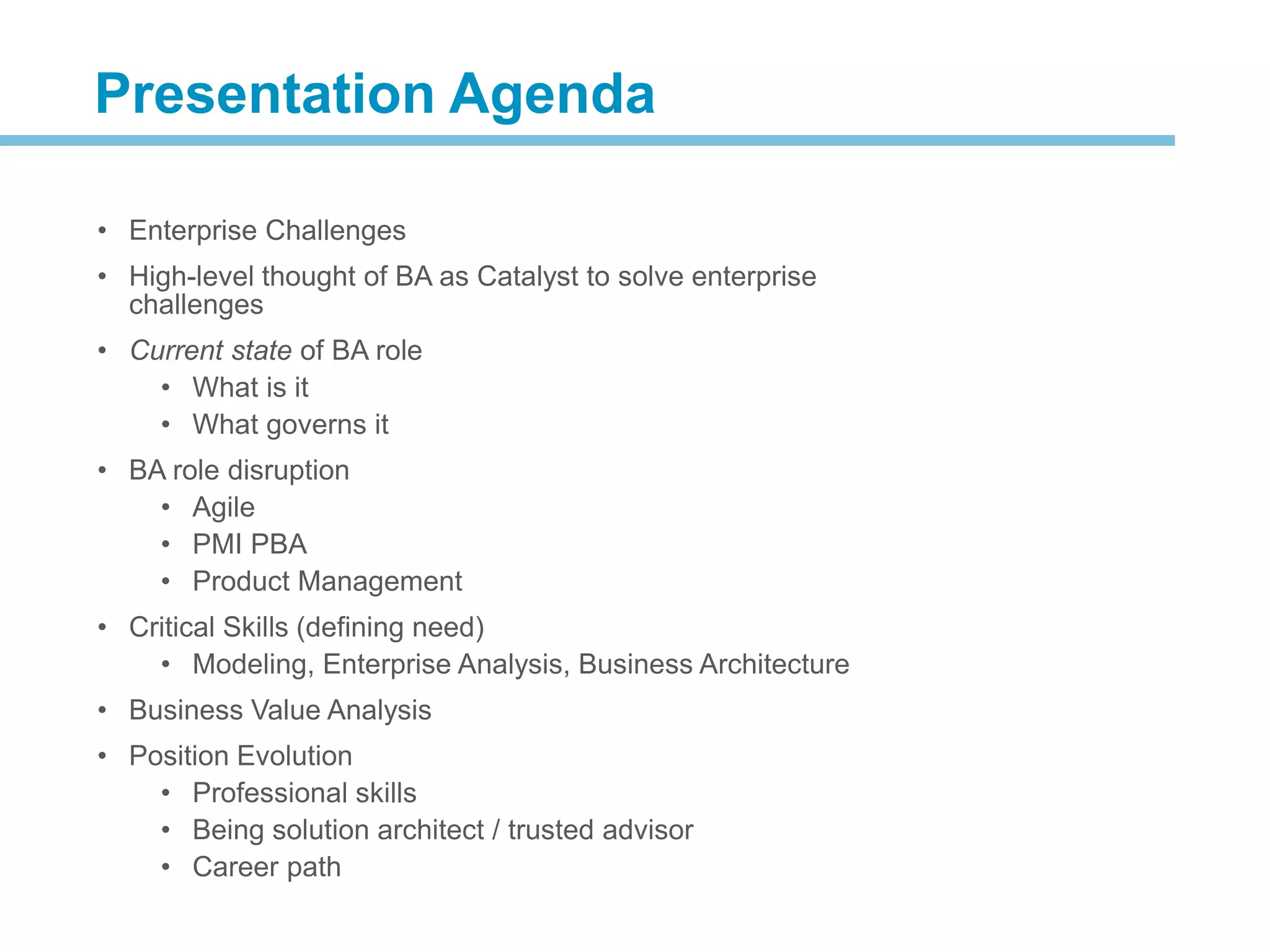 • Enterprise Challenges
• High-level thought of BA as Catalyst to solve enterprise
challenges
• Current state of BA role
• What is it
• What governs it
• BA role disruption
• Agile
• PMI PBA
• Product Management
• Critical Skills (defining need)
• Modeling, Enterprise Analysis, Business Architecture
• Business Value Analysis
• Position Evolution
• Professional skills
• Being solution architect / trusted advisor
• Career path
Presentation Agenda
 